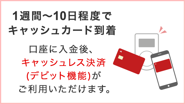 1週間から10日程度でキャッシュカード到着　口座に入金後、キャッシュレス決済（デビット機能）がご利用できます。